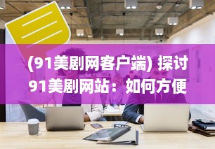 (91美剧网客户端) 探讨91美剧网站：如何方便地在线观看全球热门美剧