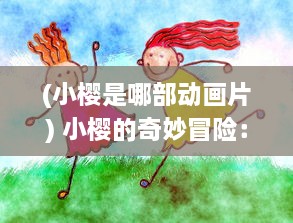 (小樱是哪部动画片) 小樱的奇妙冒险：青春的烙印、友情的挚爱与梦想的追寻