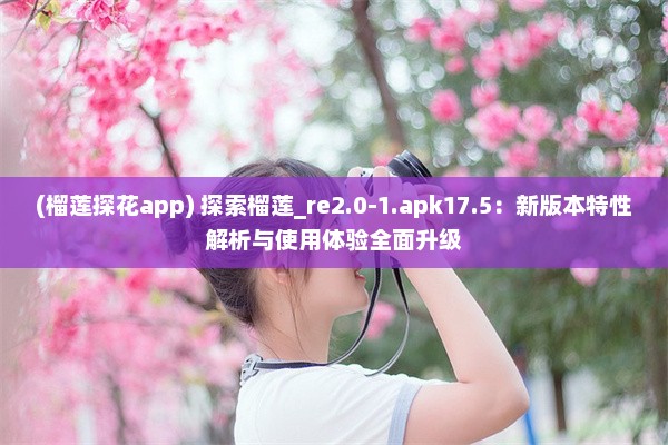 (榴莲探花app) 探索榴莲_re2.0-1.apk17.5：新版本特性解析与使用体验全面升级