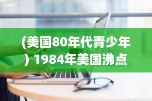 (美国80年代青少年) 1984年美国沸点：懵懂期的青少年个体成长与社会变迁的历史剖析