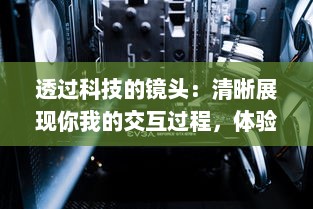 透过科技的镜头：清晰展现你我的交互过程，体验前所未有的透明度和诚实 v7.2.4下载