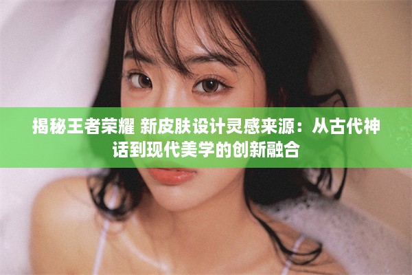 揭秘王者荣耀 新皮肤设计灵感来源：从古代神话到现代美学的创新融合