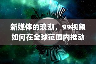 新媒体的浪潮，99视频如何在全球范围内推动信息快速传播