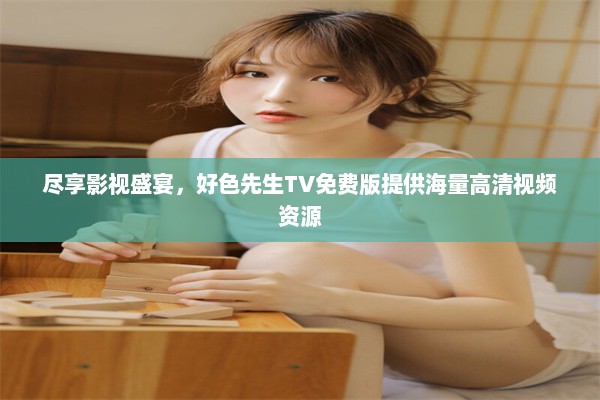 尽享影视盛宴，好色先生TV免费版提供海量高清视频资源