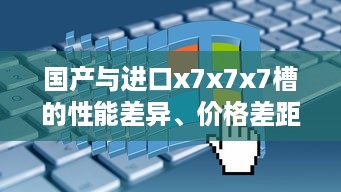 国产与进口x7x7x7槽的性能差异、价格差距及用户体验对比