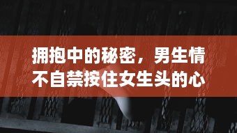 拥抱中的秘密，男生情不自禁按住女生头的心理学解读