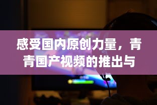 感受国内原创力量，青青国产视频的推出与中国的影视文化魅力