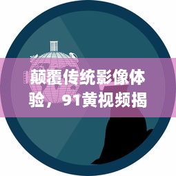 颠覆传统影像体验，91黄视频揭秘科技创新如何升级成人娱乐内容